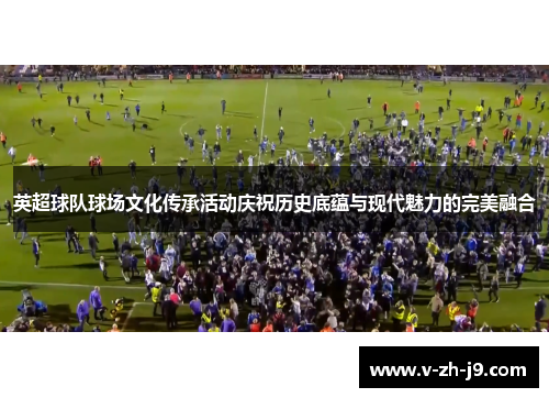 英超球队球场文化传承活动庆祝历史底蕴与现代魅力的完美融合 英超球队球场文化传承活动庆祝历史底蕴与现代魅力的完美融合