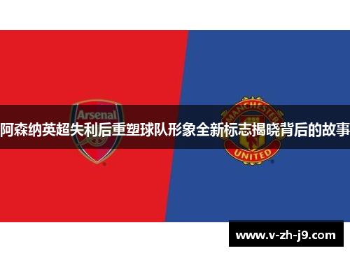阿森纳英超失利后重塑球队形象全新标志揭晓背后的故事