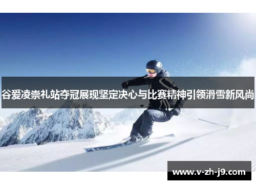 谷爱凌崇礼站夺冠展现坚定决心与比赛精神引领滑雪新风尚
