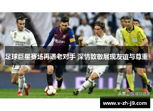 足球巨星赛场再遇老对手 深情致敬展现友谊与尊重