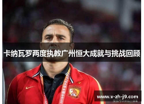 卡纳瓦罗两度执教广州恒大成就与挑战回顾 卡纳瓦罗两度执教广州恒大成就与挑战回顾