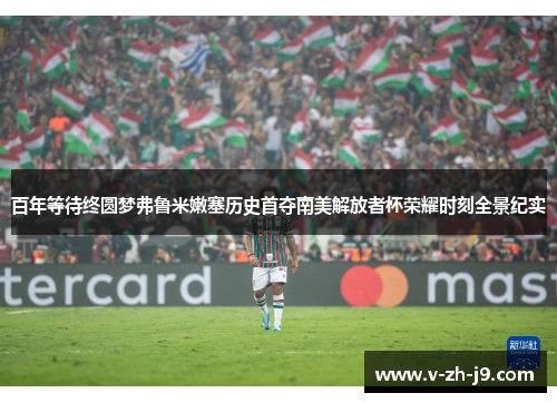 百年等待终圆梦弗鲁米嫩塞历史首夺南美解放者杯荣耀时刻全景纪实 百年等待终圆梦弗鲁米嫩塞历史首夺南美解放者杯荣耀时刻全景纪实