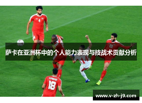 萨卡在亚洲杯中的个人能力表现与技战术贡献分析