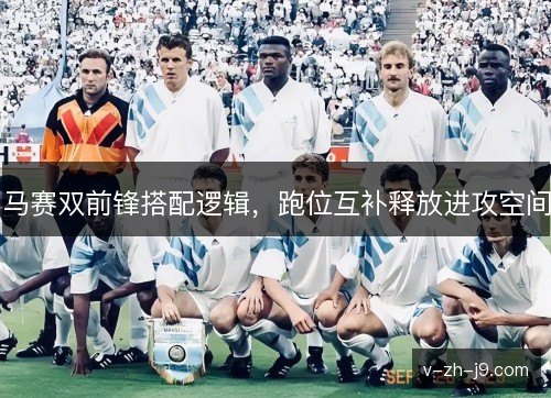 马赛双前锋搭配逻辑,跑位互补释放进攻空间 马赛双前锋搭配逻辑,跑位互补释放进攻空间